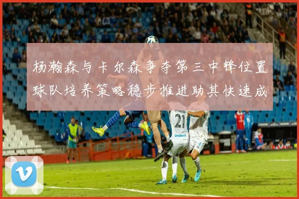 杨瀚森与卡尔森争夺第三中锋位置球队培养策略稳步推进助其快速成长
