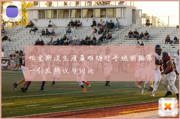 帕金斯谈生涯最难缠对手姚明排第一引发热议与讨论