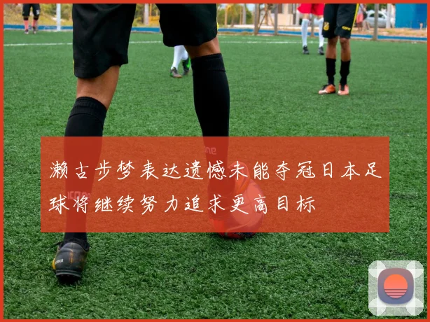濑古步梦表达遗憾未能夺冠日本足球将继续努力追求更高目标