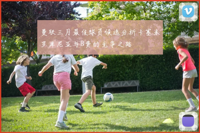 曼联三月最佳球员候选分析卡塞米罗库尼亚与B费的竞争之路