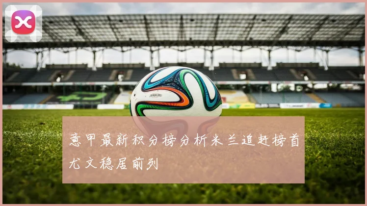 意甲最新积分榜分析米兰追赶榜首尤文稳居前列