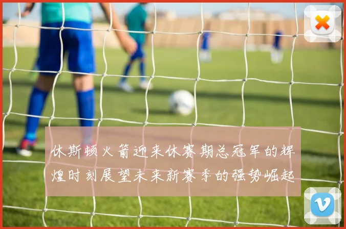 休斯顿火箭迎来休赛期总冠军的辉煌时刻展望未来新赛季的强势崛起