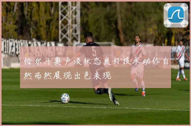 恰尔汗奥卢谈状态良好技术动作自然而然展现出色表现