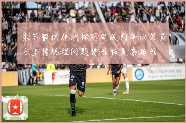朱艺解析非洲杯冠军改判争议若负方坚持规程问题将面临复杂局面