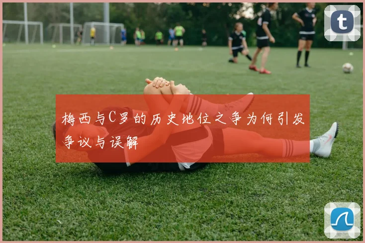 梅西与C罗的历史地位之争为何引发争议与误解