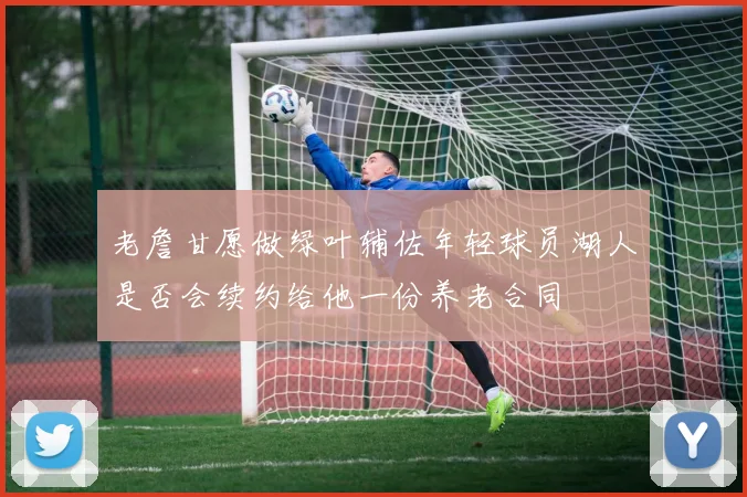 老詹甘愿做绿叶辅佐年轻球员湖人是否会续约给他一份养老合同