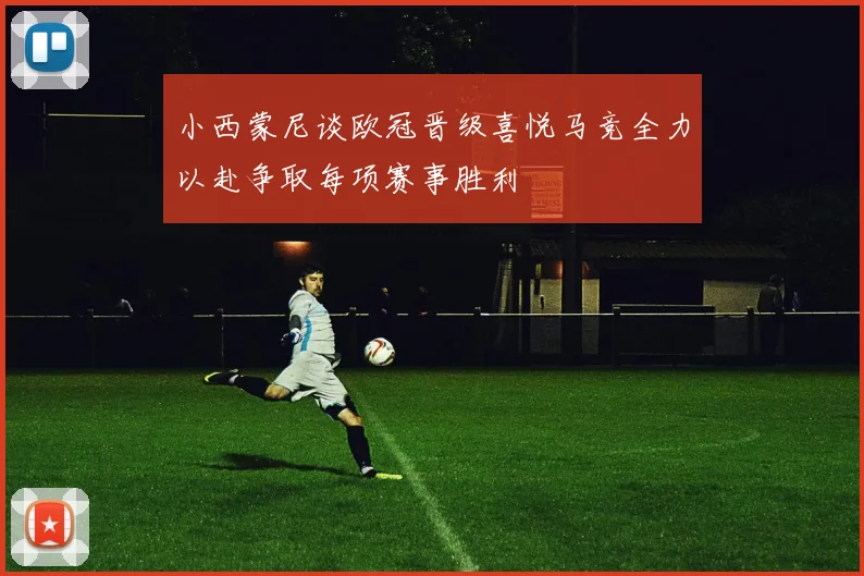 小西蒙尼谈欧冠晋级喜悦马竞全力以赴争取每项赛事胜利