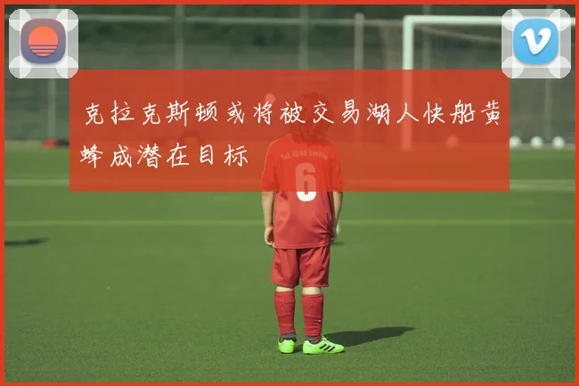 克拉克斯顿或将被交易湖人快船黄蜂成潜在目标