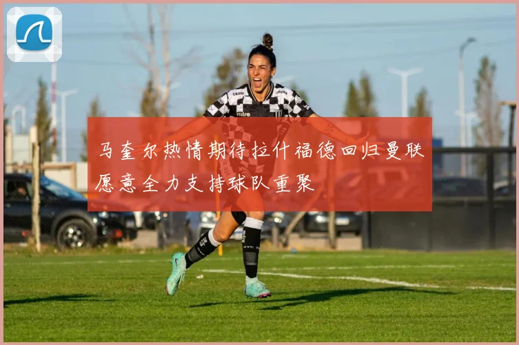 马奎尔热情期待拉什福德回归曼联愿意全力支持球队重聚