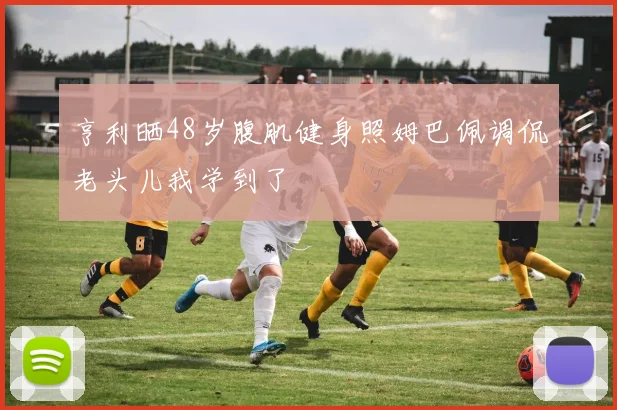 亨利晒48岁腹肌健身照姆巴佩调侃老头儿我学到了