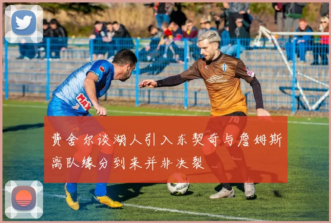费舍尔谈湖人引入东契奇与詹姆斯离队缘分到来并非决裂