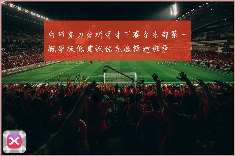 白巧克力分析奇才下赛季东部第一概率极低建议优先选择迪班萨