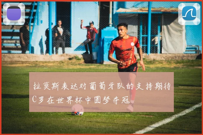 拉莫斯表达对葡萄牙队的支持期待C罗在世界杯中圆梦夺冠