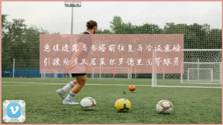 意媒透露马洛塔前往皇马洽谈重磅引援或涉及居莱尔罗德里戈等球员
