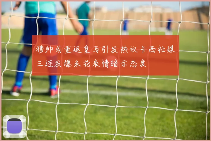 穆帅或重返皇马引发热议卡西社媒三连发爆米花表情暗示态度