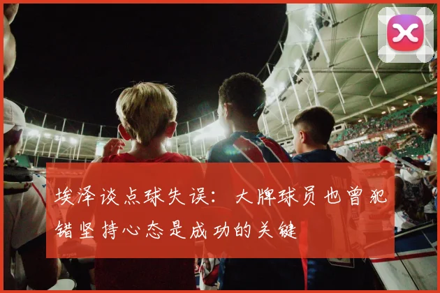 埃泽谈点球失误：大牌球员也曾犯错坚持心态是成功的关键