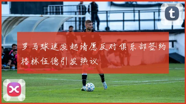罗马球迷发起请愿反对俱乐部签约格林伍德引发热议