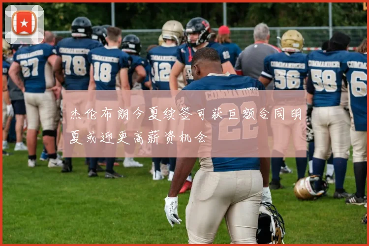 杰伦布朗今夏续签可获巨额合同明夏或迎更高薪资机会