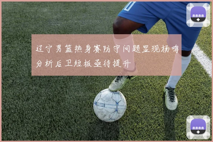 辽宁男篮热身赛防守问题显现杨鸣分析后卫短板亟待提升