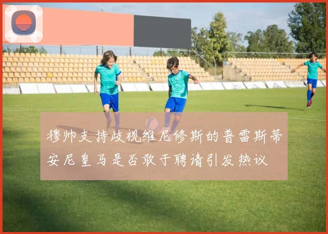 穆帅支持歧视维尼修斯的普雷斯蒂安尼皇马是否敢于聘请引发热议