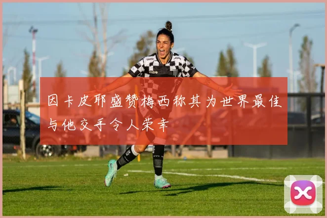 因卡皮耶盛赞梅西称其为世界最佳与他交手令人荣幸