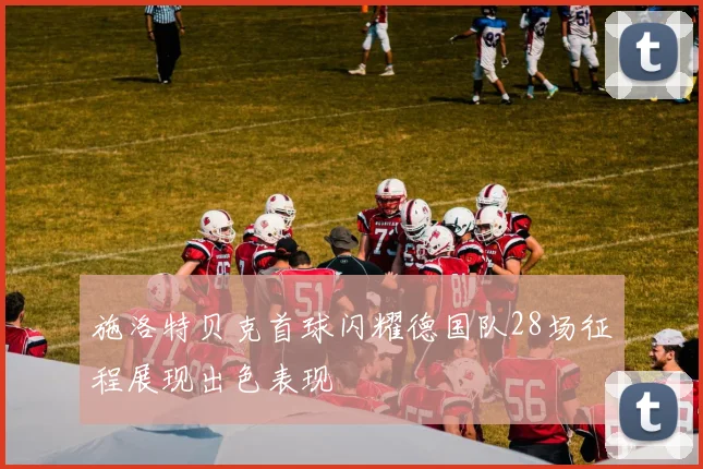 施洛特贝克首球闪耀德国队28场征程展现出色表现
