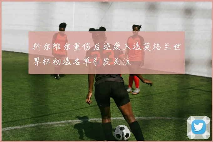 科尔维尔重伤后逆袭入选英格兰世界杯初选名单引发关注