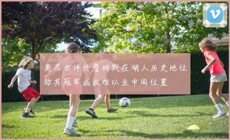奥尼尔评价詹姆斯在湖人历史地位称其冠军成就难以坐中间位置