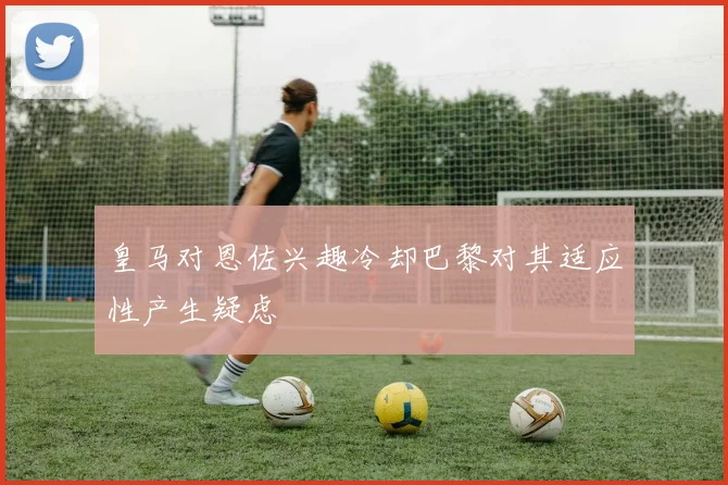 皇马对恩佐兴趣冷却巴黎对其适应性产生疑虑