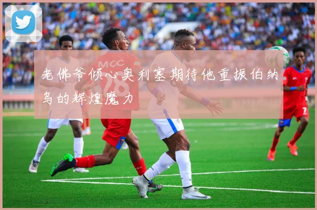老佛爷倾心奥利塞期待他重振伯纳乌的辉煌魔力