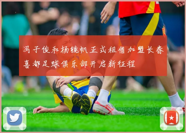 冯子俊和杨镜帆正式租借加盟长春喜都足球俱乐部开启新征程