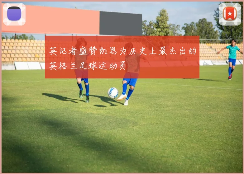 英记者盛赞凯恩为历史上最杰出的英格兰足球运动员