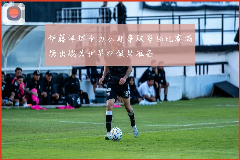 伊藤洋辉全力以赴争取每场比赛满场出战为世界杯做好准备